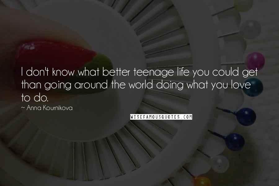 Anna Kournikova Quotes: I don't know what better teenage life you could get than going around the world doing what you love to do.