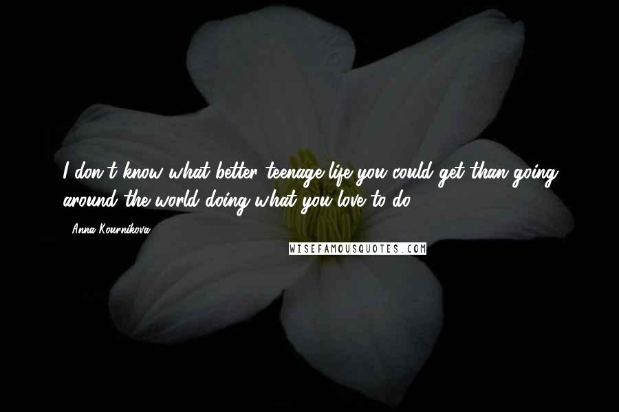 Anna Kournikova Quotes: I don't know what better teenage life you could get than going around the world doing what you love to do.