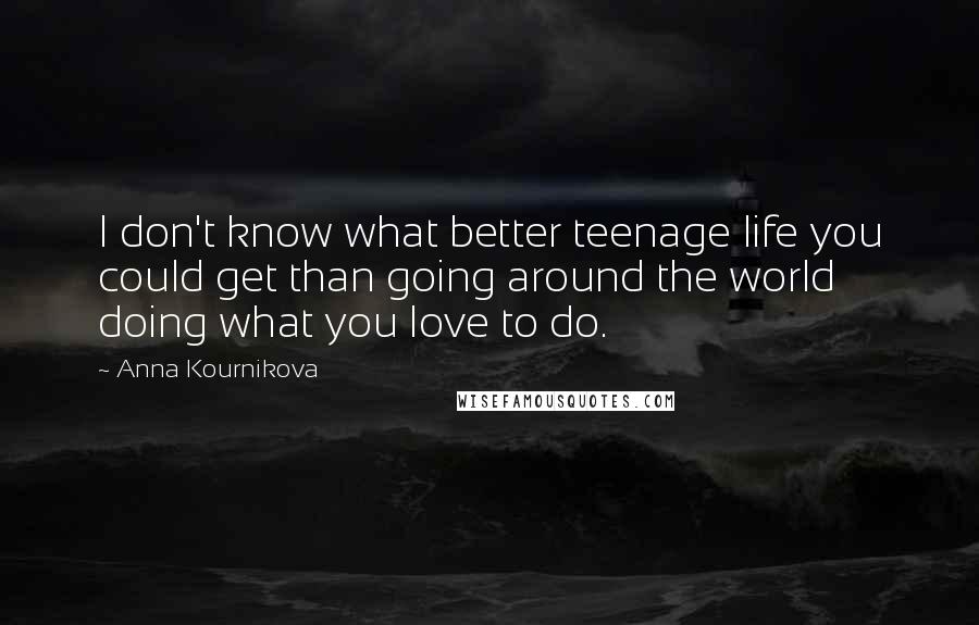 Anna Kournikova Quotes: I don't know what better teenage life you could get than going around the world doing what you love to do.
