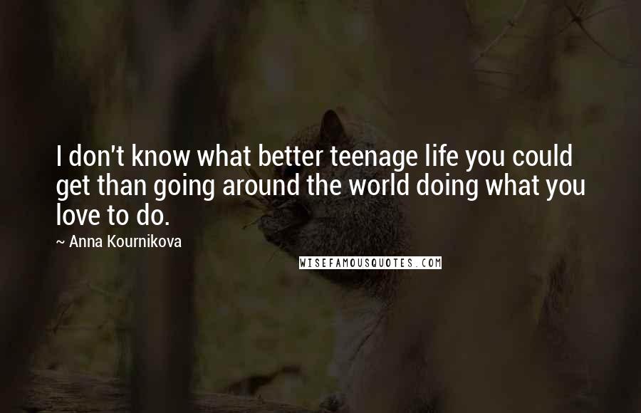 Anna Kournikova Quotes: I don't know what better teenage life you could get than going around the world doing what you love to do.