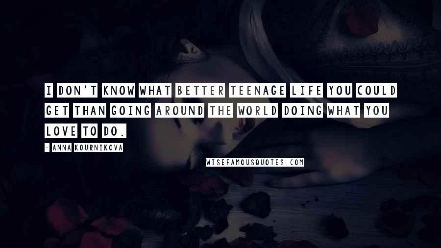 Anna Kournikova Quotes: I don't know what better teenage life you could get than going around the world doing what you love to do.