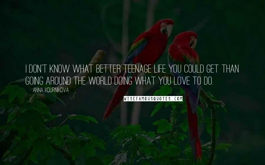 Anna Kournikova Quotes: I don't know what better teenage life you could get than going around the world doing what you love to do.