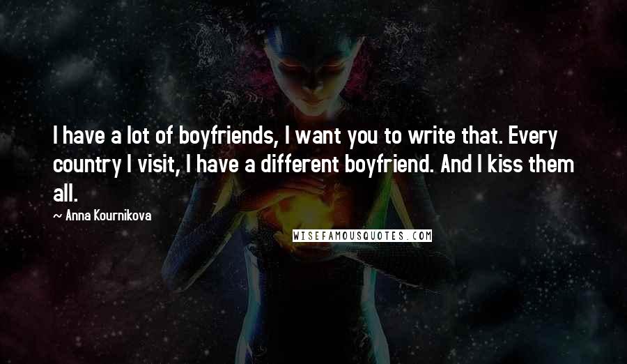 Anna Kournikova Quotes: I have a lot of boyfriends, I want you to write that. Every country I visit, I have a different boyfriend. And I kiss them all.