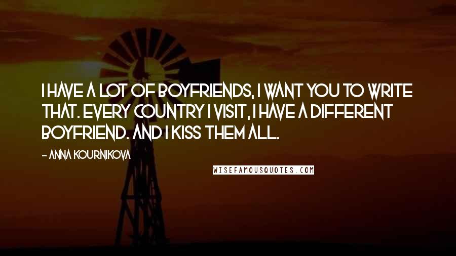 Anna Kournikova Quotes: I have a lot of boyfriends, I want you to write that. Every country I visit, I have a different boyfriend. And I kiss them all.