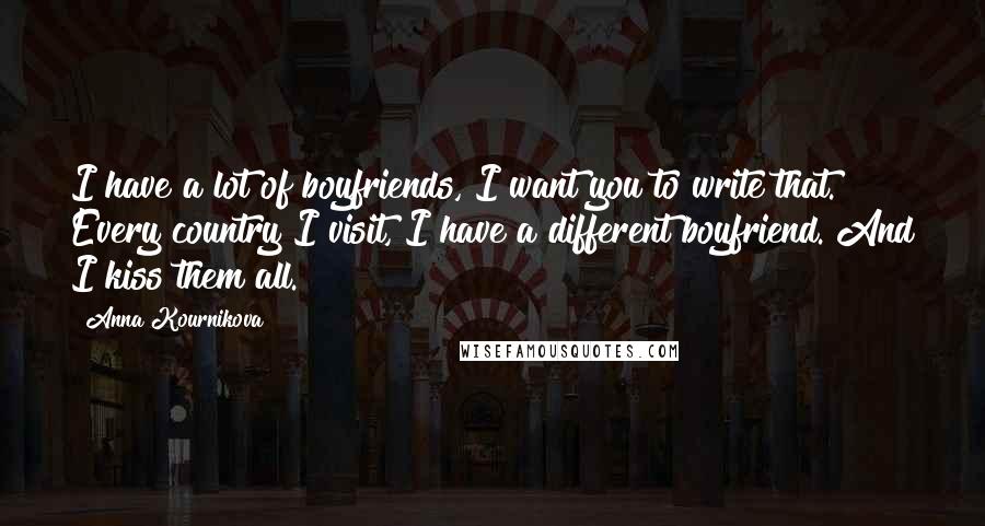 Anna Kournikova Quotes: I have a lot of boyfriends, I want you to write that. Every country I visit, I have a different boyfriend. And I kiss them all.