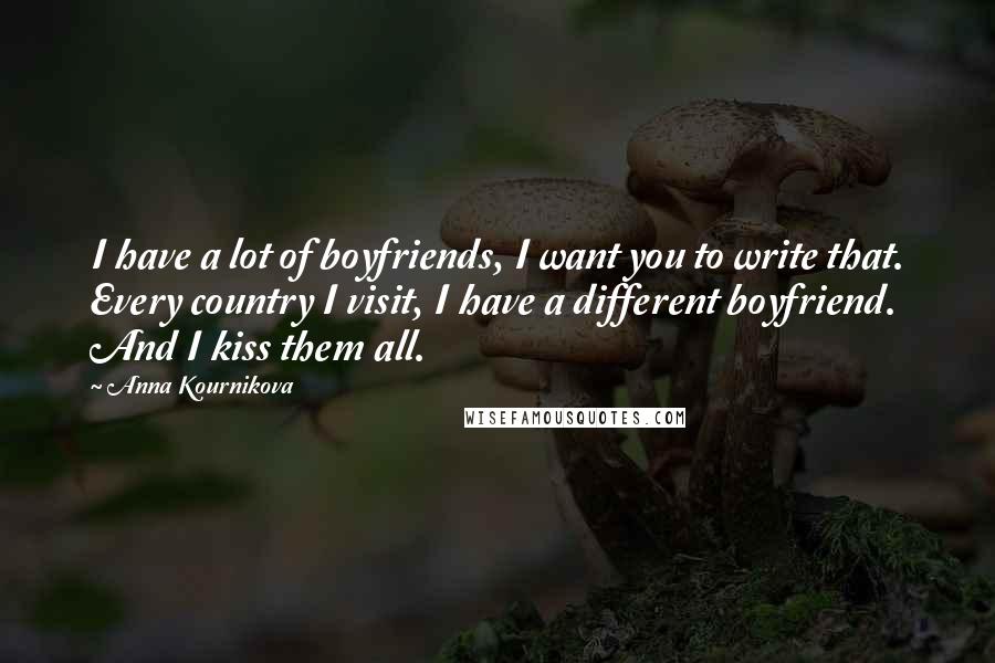 Anna Kournikova Quotes: I have a lot of boyfriends, I want you to write that. Every country I visit, I have a different boyfriend. And I kiss them all.
