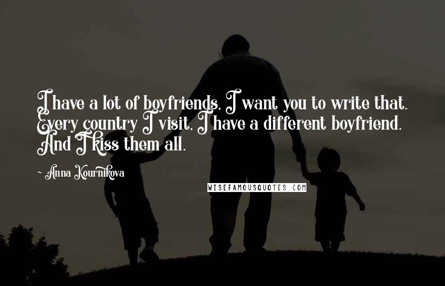 Anna Kournikova Quotes: I have a lot of boyfriends, I want you to write that. Every country I visit, I have a different boyfriend. And I kiss them all.