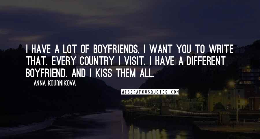 Anna Kournikova Quotes: I have a lot of boyfriends, I want you to write that. Every country I visit, I have a different boyfriend. And I kiss them all.
