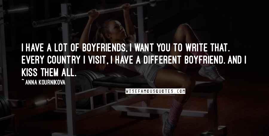 Anna Kournikova Quotes: I have a lot of boyfriends, I want you to write that. Every country I visit, I have a different boyfriend. And I kiss them all.
