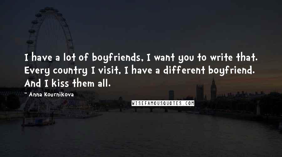 Anna Kournikova Quotes: I have a lot of boyfriends, I want you to write that. Every country I visit, I have a different boyfriend. And I kiss them all.