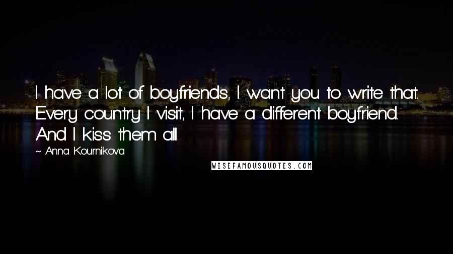 Anna Kournikova Quotes: I have a lot of boyfriends, I want you to write that. Every country I visit, I have a different boyfriend. And I kiss them all.