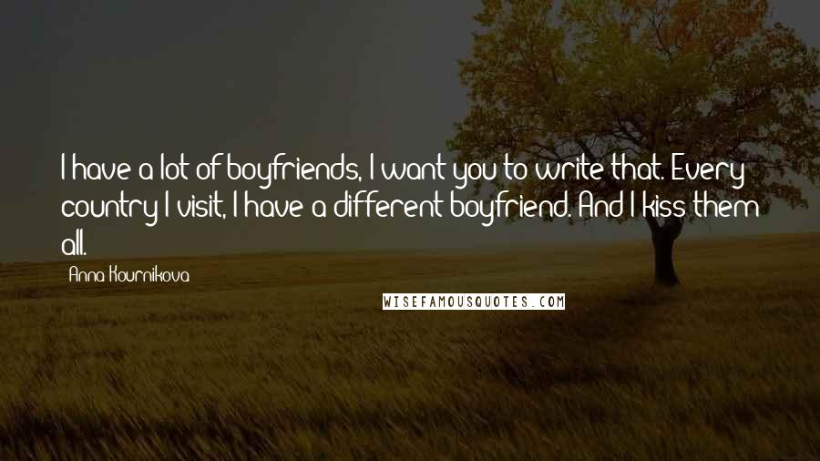 Anna Kournikova Quotes: I have a lot of boyfriends, I want you to write that. Every country I visit, I have a different boyfriend. And I kiss them all.