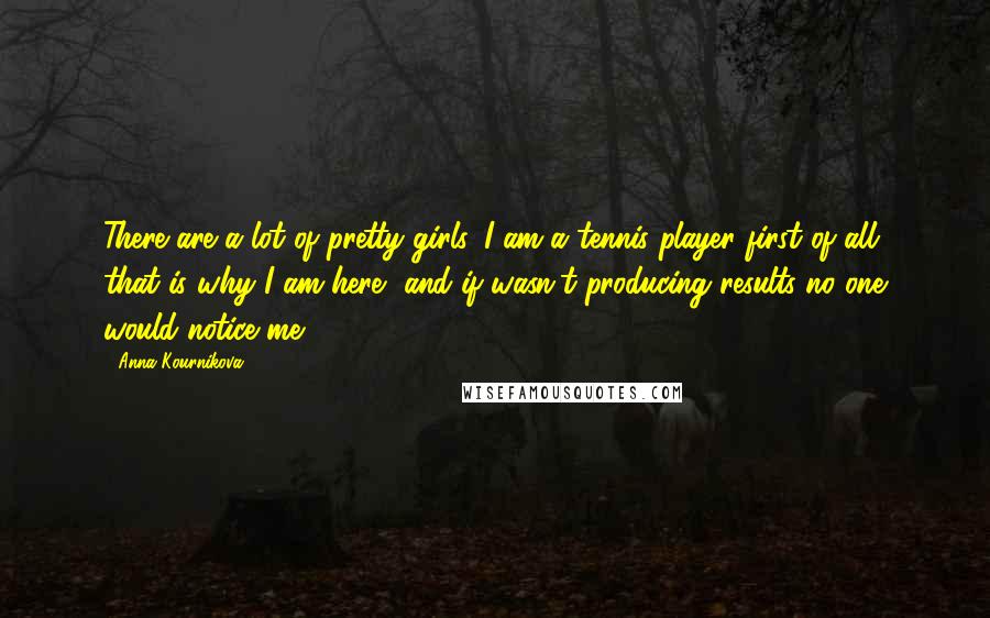 Anna Kournikova Quotes: There are a lot of pretty girls. I am a tennis player first of all, that is why I am here, and if wasn't producing results no one would notice me.