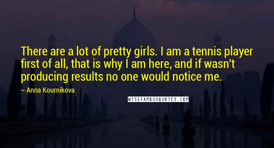 Anna Kournikova Quotes: There are a lot of pretty girls. I am a tennis player first of all, that is why I am here, and if wasn't producing results no one would notice me.