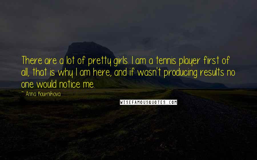 Anna Kournikova Quotes: There are a lot of pretty girls. I am a tennis player first of all, that is why I am here, and if wasn't producing results no one would notice me.