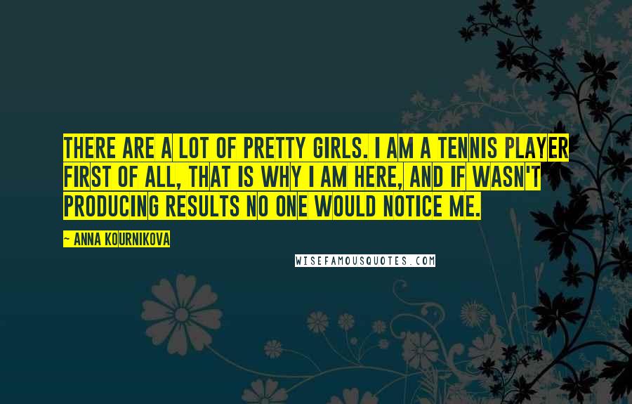 Anna Kournikova Quotes: There are a lot of pretty girls. I am a tennis player first of all, that is why I am here, and if wasn't producing results no one would notice me.