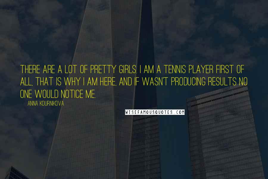 Anna Kournikova Quotes: There are a lot of pretty girls. I am a tennis player first of all, that is why I am here, and if wasn't producing results no one would notice me.