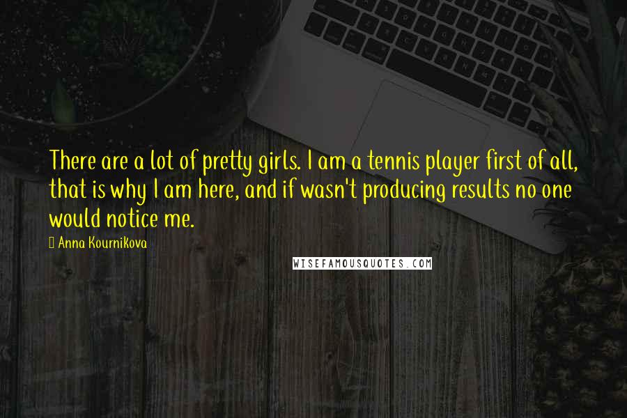 Anna Kournikova Quotes: There are a lot of pretty girls. I am a tennis player first of all, that is why I am here, and if wasn't producing results no one would notice me.