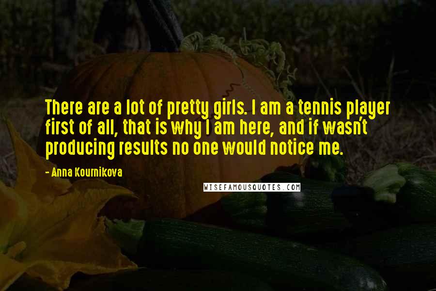 Anna Kournikova Quotes: There are a lot of pretty girls. I am a tennis player first of all, that is why I am here, and if wasn't producing results no one would notice me.