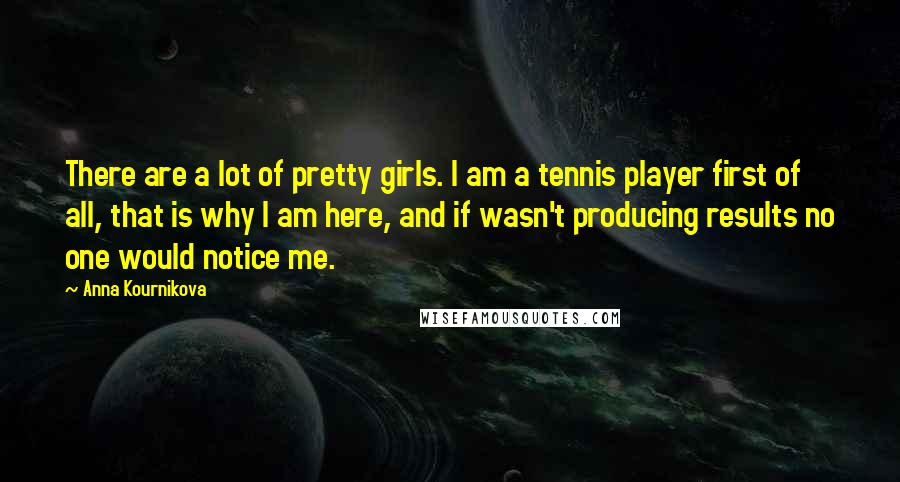 Anna Kournikova Quotes: There are a lot of pretty girls. I am a tennis player first of all, that is why I am here, and if wasn't producing results no one would notice me.