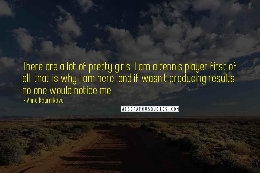 Anna Kournikova Quotes: There are a lot of pretty girls. I am a tennis player first of all, that is why I am here, and if wasn't producing results no one would notice me.