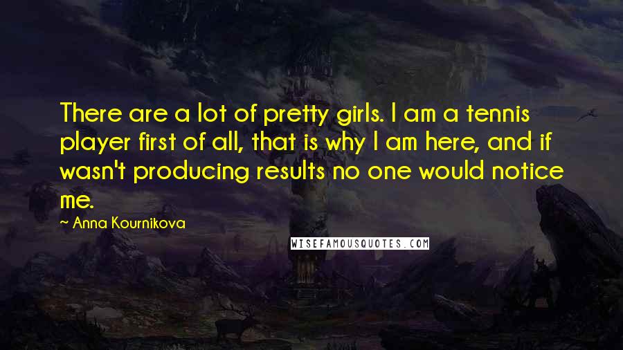 Anna Kournikova Quotes: There are a lot of pretty girls. I am a tennis player first of all, that is why I am here, and if wasn't producing results no one would notice me.