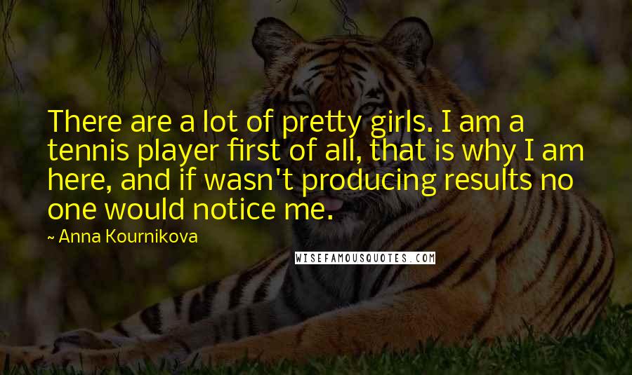 Anna Kournikova Quotes: There are a lot of pretty girls. I am a tennis player first of all, that is why I am here, and if wasn't producing results no one would notice me.