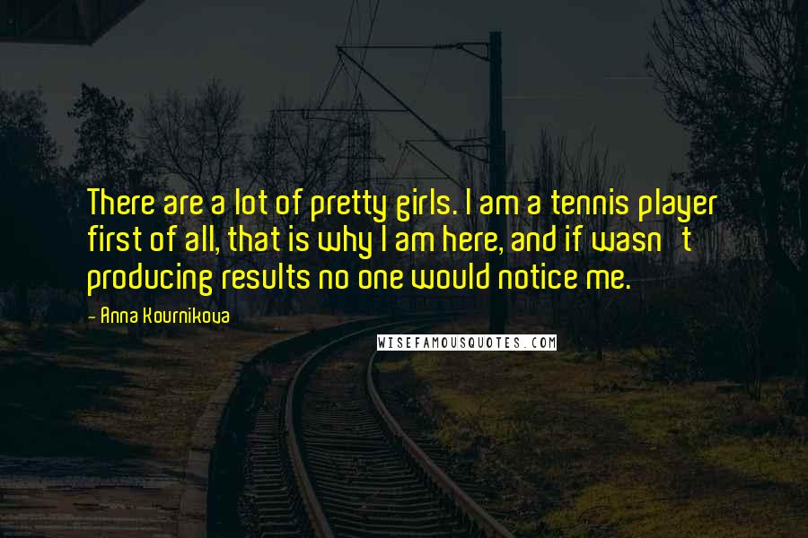 Anna Kournikova Quotes: There are a lot of pretty girls. I am a tennis player first of all, that is why I am here, and if wasn't producing results no one would notice me.