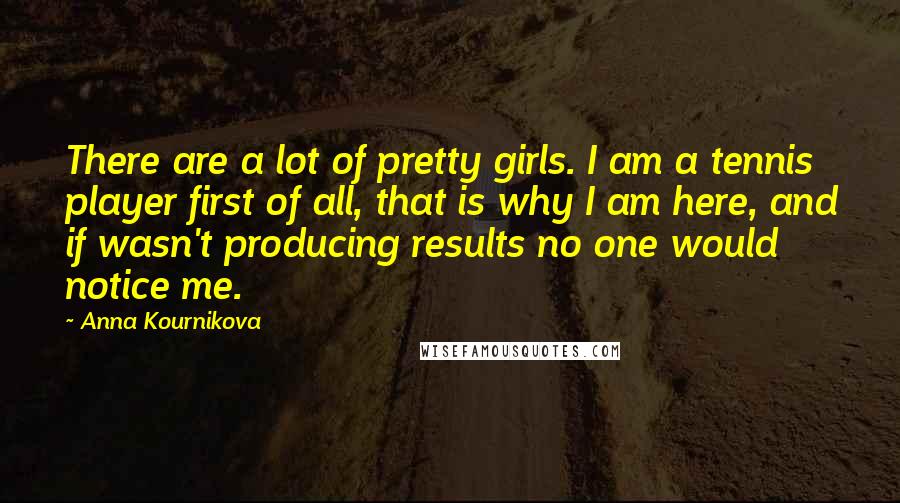 Anna Kournikova Quotes: There are a lot of pretty girls. I am a tennis player first of all, that is why I am here, and if wasn't producing results no one would notice me.