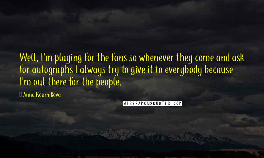 Anna Kournikova Quotes: Well, I'm playing for the fans so whenever they come and ask for autographs I always try to give it to everybody because I'm out there for the people.