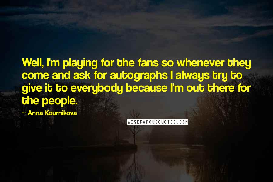 Anna Kournikova Quotes: Well, I'm playing for the fans so whenever they come and ask for autographs I always try to give it to everybody because I'm out there for the people.