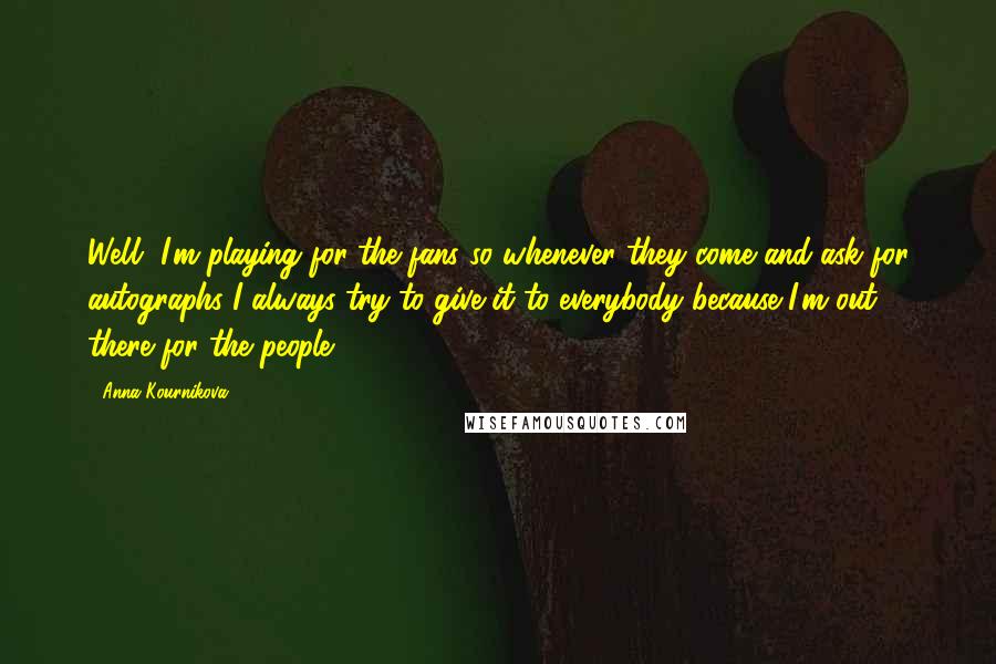 Anna Kournikova Quotes: Well, I'm playing for the fans so whenever they come and ask for autographs I always try to give it to everybody because I'm out there for the people.
