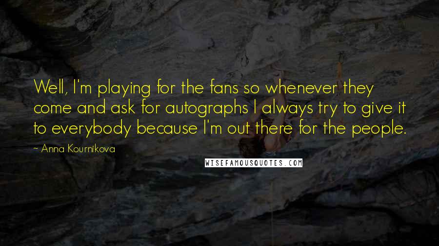 Anna Kournikova Quotes: Well, I'm playing for the fans so whenever they come and ask for autographs I always try to give it to everybody because I'm out there for the people.