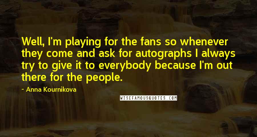 Anna Kournikova Quotes: Well, I'm playing for the fans so whenever they come and ask for autographs I always try to give it to everybody because I'm out there for the people.