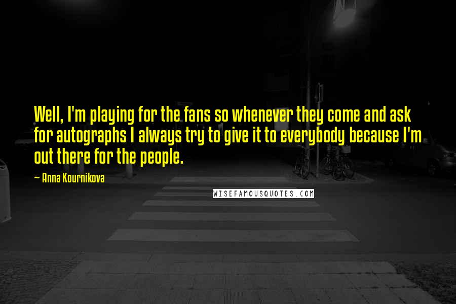 Anna Kournikova Quotes: Well, I'm playing for the fans so whenever they come and ask for autographs I always try to give it to everybody because I'm out there for the people.