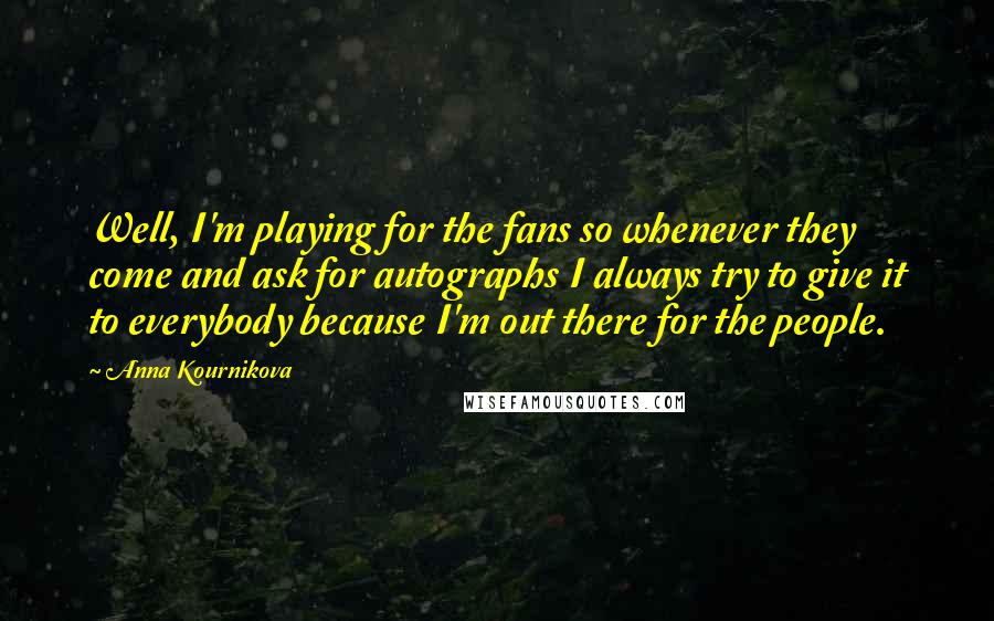Anna Kournikova Quotes: Well, I'm playing for the fans so whenever they come and ask for autographs I always try to give it to everybody because I'm out there for the people.