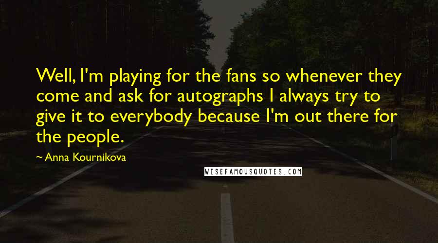 Anna Kournikova Quotes: Well, I'm playing for the fans so whenever they come and ask for autographs I always try to give it to everybody because I'm out there for the people.