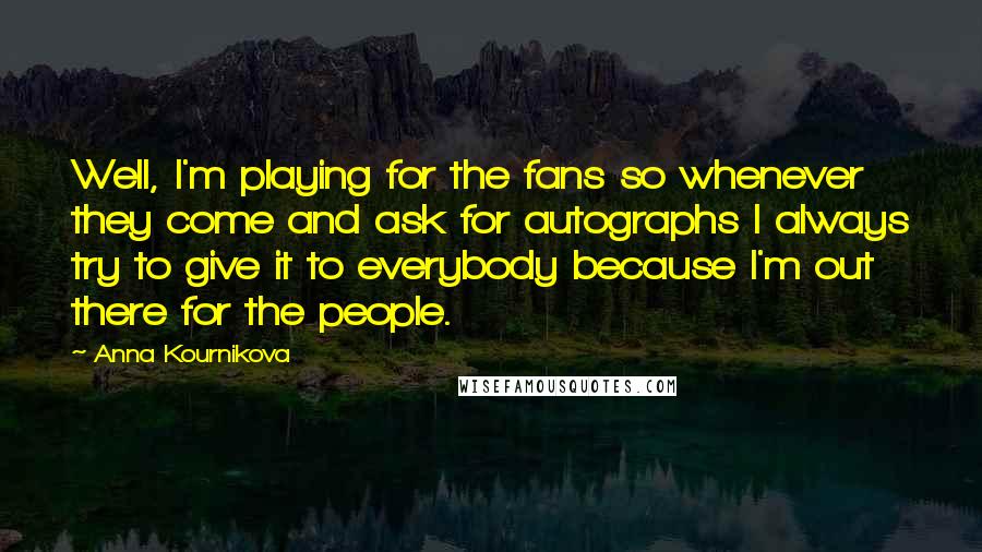 Anna Kournikova Quotes: Well, I'm playing for the fans so whenever they come and ask for autographs I always try to give it to everybody because I'm out there for the people.