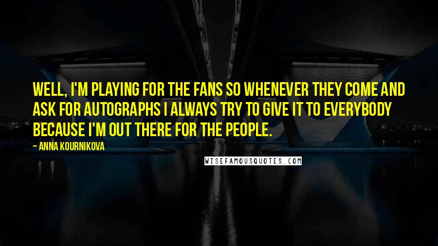 Anna Kournikova Quotes: Well, I'm playing for the fans so whenever they come and ask for autographs I always try to give it to everybody because I'm out there for the people.