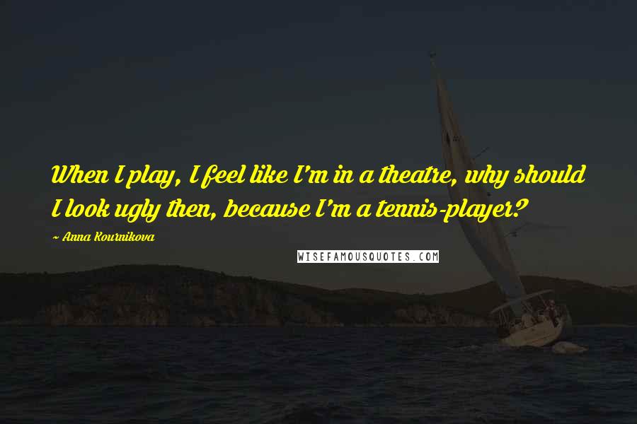 Anna Kournikova Quotes: When I play, I feel like I'm in a theatre, why should I look ugly then, because I'm a tennis-player?