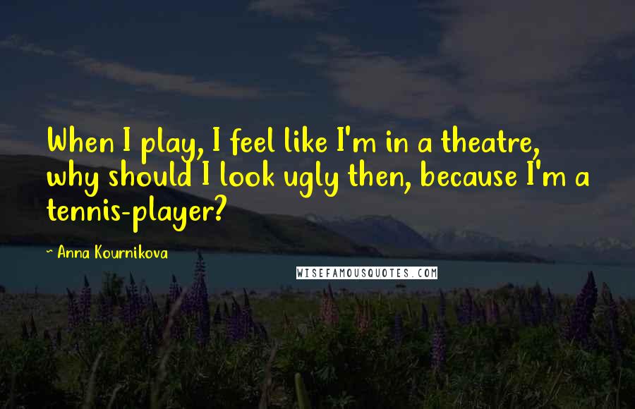 Anna Kournikova Quotes: When I play, I feel like I'm in a theatre, why should I look ugly then, because I'm a tennis-player?