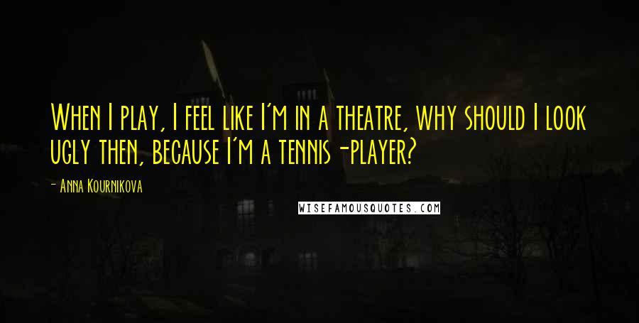 Anna Kournikova Quotes: When I play, I feel like I'm in a theatre, why should I look ugly then, because I'm a tennis-player?