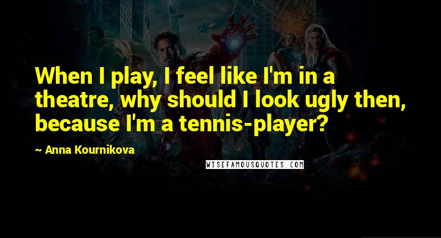 Anna Kournikova Quotes: When I play, I feel like I'm in a theatre, why should I look ugly then, because I'm a tennis-player?