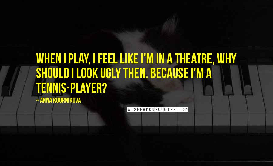 Anna Kournikova Quotes: When I play, I feel like I'm in a theatre, why should I look ugly then, because I'm a tennis-player?