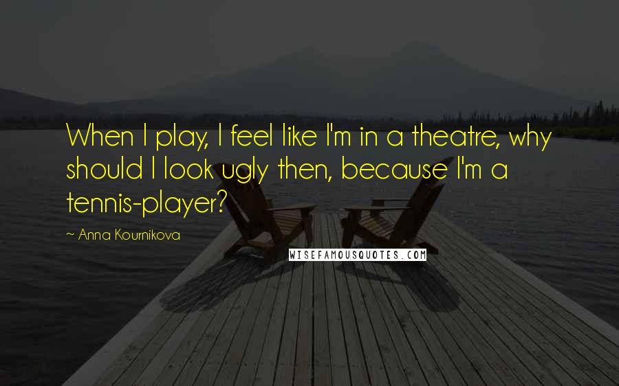 Anna Kournikova Quotes: When I play, I feel like I'm in a theatre, why should I look ugly then, because I'm a tennis-player?