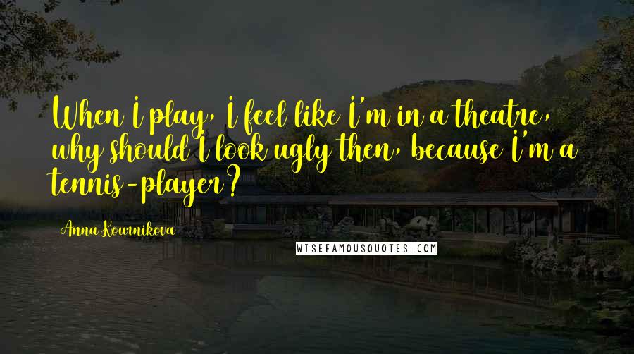 Anna Kournikova Quotes: When I play, I feel like I'm in a theatre, why should I look ugly then, because I'm a tennis-player?