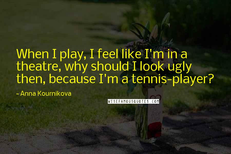 Anna Kournikova Quotes: When I play, I feel like I'm in a theatre, why should I look ugly then, because I'm a tennis-player?