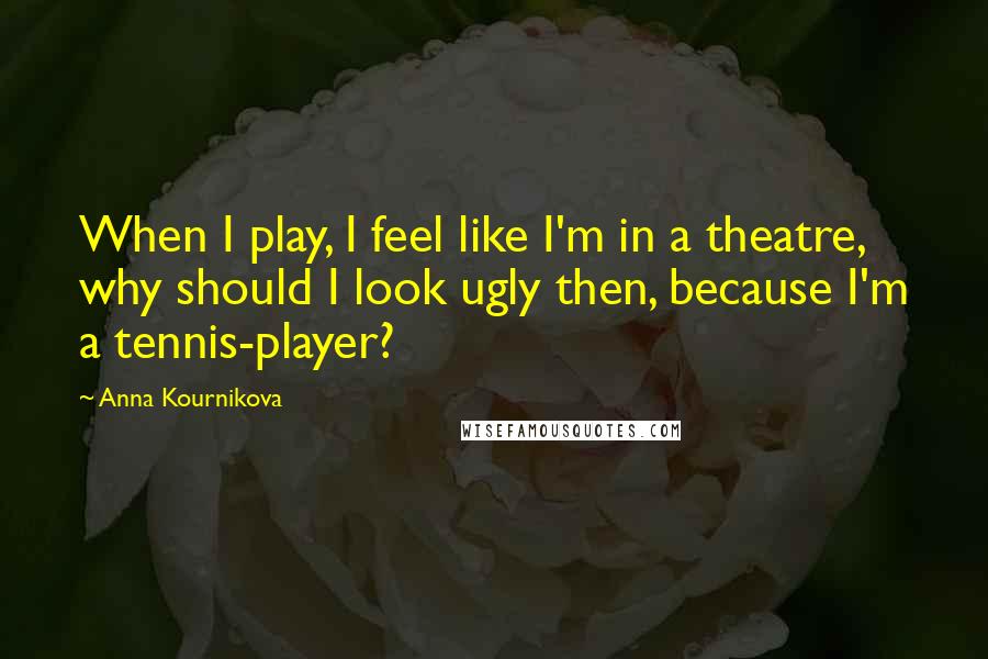 Anna Kournikova Quotes: When I play, I feel like I'm in a theatre, why should I look ugly then, because I'm a tennis-player?