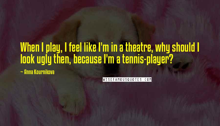 Anna Kournikova Quotes: When I play, I feel like I'm in a theatre, why should I look ugly then, because I'm a tennis-player?