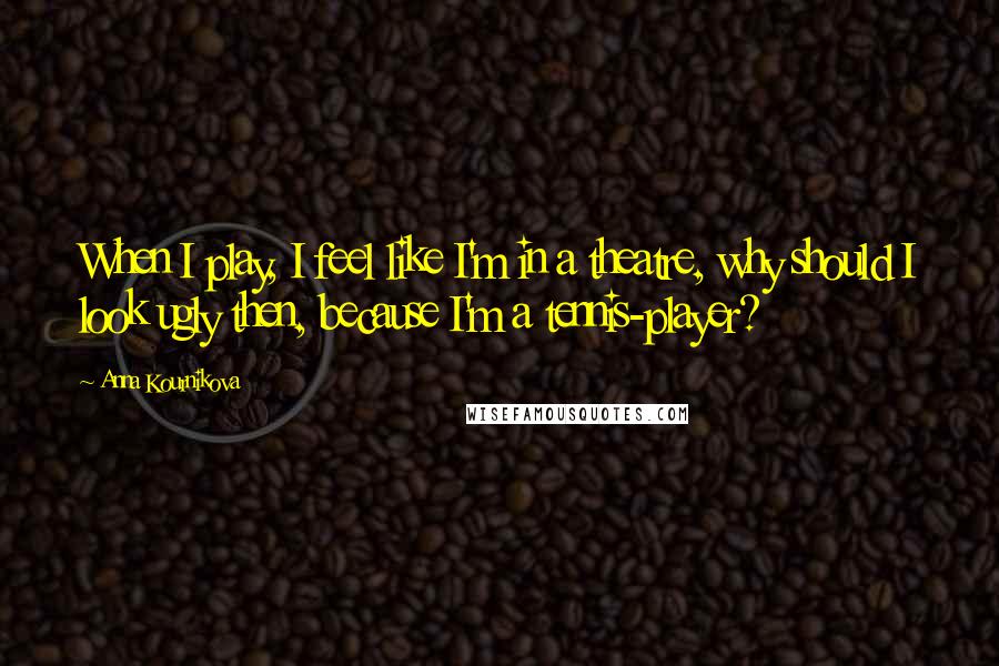 Anna Kournikova Quotes: When I play, I feel like I'm in a theatre, why should I look ugly then, because I'm a tennis-player?